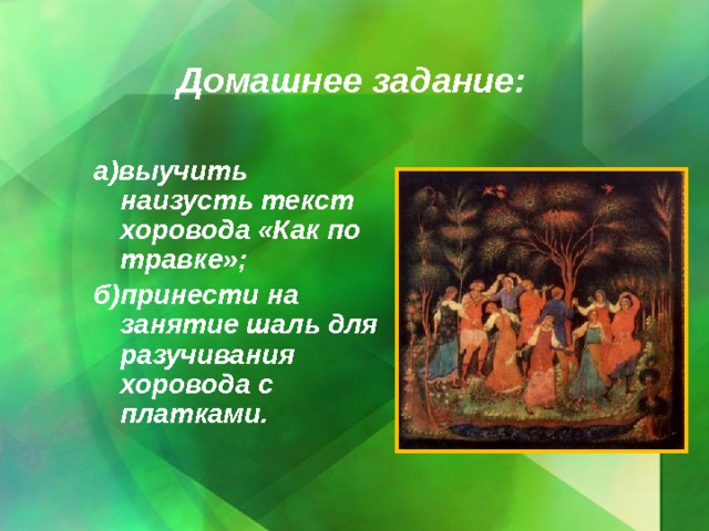 Домашнее задание: а)выучить наизусть текст хоровода «Как по травке»; б)принести на занятие шаль для разучивания хоровода с платками.  