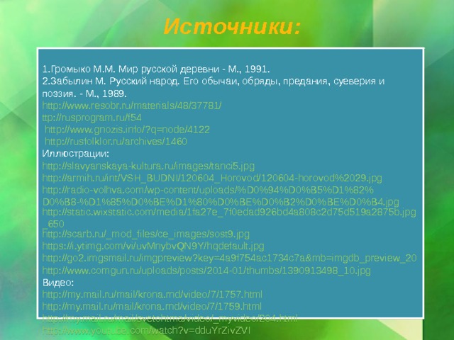 Источники: Громыко М.М. Мир русской деревни - М., 1991. Забылин М. Русский народ. Его обычаи, обряды, предания, суеверия и поэзия. - М., 1989. http://www.resobr.ru/materials/48/37781/ ttp ://rusprogram.ru/f54 http://www.gnozis.info/?q=node/4122 http://rusfolklor.ru/archives/1460 Иллюстрации: http://slavyanskaya-kultura.ru/images/tanci5.jpg http://armih.ru/int/VSH_BUDNI/120604_Horovod/120604-horovod%2029.jpg http://radio-volhva.com/wp-content/uploads/%D0%94%D0%B5%D1%82%D0%B8-%D1%85%D0%BE%D1%80%D0%BE%D0%B2%D0%BE%D0%B4.jpg http://static.wixstatic.com/media/1fa27e_7f0edad926bd4a808c2d75d519a2875b.jpg_650 http://scarb.ru/_mod_files/ce_images/sost9.jpg https://i.ytimg.com/vi/uvMnybvQN9Y/hqdefault.jpg http://go2.imgsmail.ru/imgpreview?key=4a9f754ac1734c7a&mb=imgdb_preview_20 http://www.comgun.ru/uploads/posts/2014-01/thumbs/1390913498_10.jpg Видео: http :// my . mail . ru / mail / krona . rnd / video /7/1757. html http://my.mail.ru/mail/krona.rnd/video/7/1759.html http://my.mail.ru/mail/svetohtma/video/_myvideo/204.html http://www.youtube.com/watch?v=dduYrZivZVI  