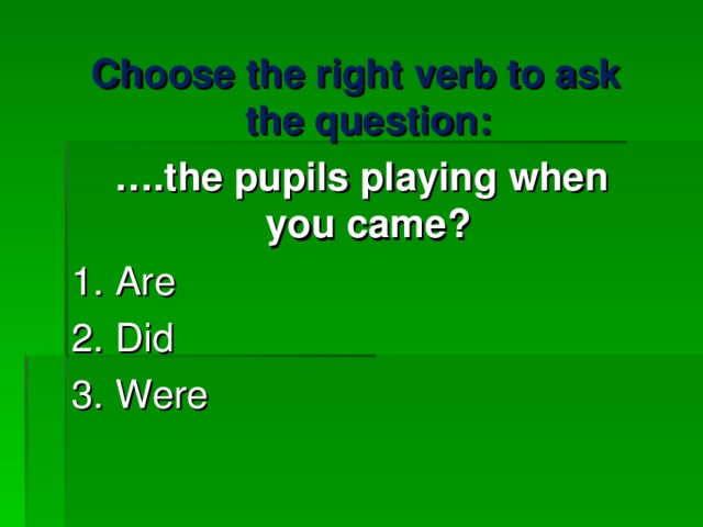 Choose the right verb to ask the question : … . the pupils playing when you came ? 1. Are 2. Did 3. Were   