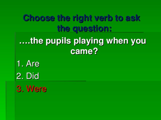 Choose the right verb to ask the question : … . the pupils playing when you came ? 1. Are 2. Did 3. Were   