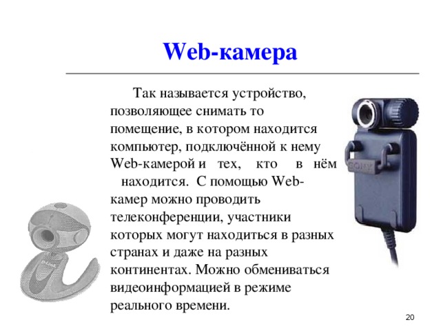 Web- камера  Так  называется устройство, позволяющее снимать то помещение, в котором находится компьютер, подключённой к нему Web- камерой  и тех, кто в нём находится. С помощью Web- камер можно проводить телеконференции, участники которых могут находиться в разных странах и даже на разных континентах. Можно обмениваться видеоинформацией в режиме реального времени.    