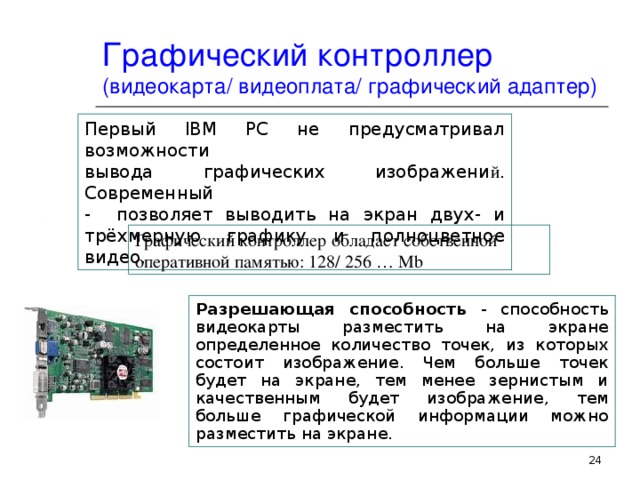 Графический контроллер (видеокарта / видеоплата / графический адаптер) Первый IBM PC не предусматривал возможности  вывода графических изображени й . Современный  - позволяет выводить на экран двух- и трёхмерную графику и полноцветное видео.  Графический контроллер обладает собственной  оперативной памятью : 128/ 256 … Mb Разрешающая способность  - способность видеокарты разместить на экране определенное количество точек, из которых состоит изображение. Чем больше точек будет на экране, тем менее зернистым и качественным будет изображение , тем больше графической информации можно разместить на экране.  