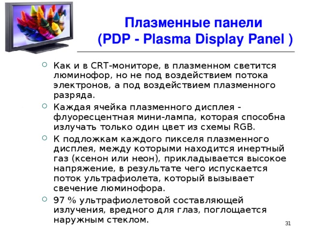 Плазменные панели  ( PDP - Plasma Display Panel ) Как и в CRT-мониторе, в плазменном светится люминофор, но не под воздействием потока электронов, а под воздействием плазменного разряда. Каждая ячейка плазменного дисплея - флуоресцентная мини-лампа, которая способна излучать только один цвет из схемы RGB. К подложкам каждого пикселя плазменного дисплея, между которыми находится инертный газ (ксенон или неон), прикладывается высокое напряжение, в результате чего испускается поток ультрафиолета, который вызывает свечение люминофора. 97 % ультрафиолетовой составляющей излучения, вредного для глаз, поглощается наружным стеклом.  
