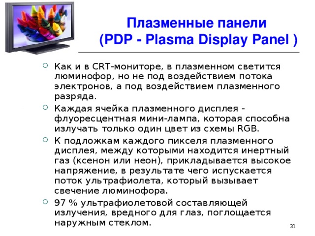 Плазменные панели  ( PDP - Plasma Display Panel ) Как и в CRT-мониторе, в плазменном светится люминофор, но не под воздействием потока электронов, а под воздействием плазменного разряда. Каждая ячейка плазменного дисплея - флуоресцентная мини-лампа, которая способна излучать только один цвет из схемы RGB. К подложкам каждого пикселя плазменного дисплея, между которыми находится инертный газ (ксенон или неон), прикладывается высокое напряжение, в результате чего испускается поток ультрафиолета, который вызывает свечение люминофора. 97 % ультрафиолетовой составляющей излучения, вредного для глаз, поглощается наружным стеклом.  