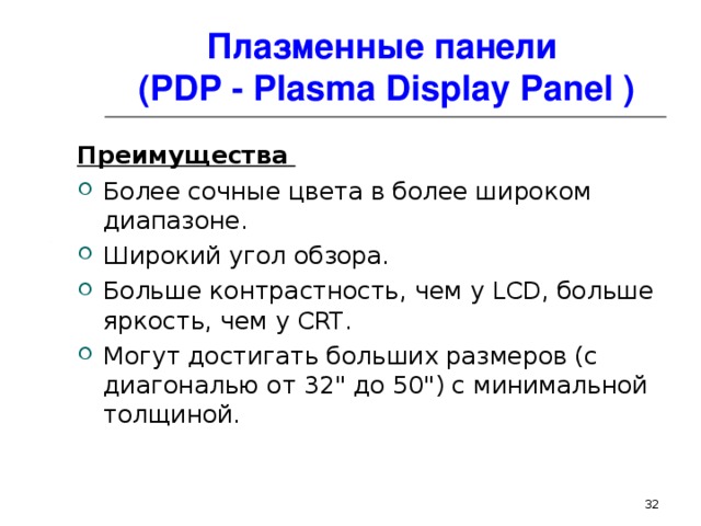 Плазменные панели  ( PDP - Plasma Display Panel ) Преимущества  Более сочные цвета в более широком диапазоне .  Широкий угол обзора. Больше контрастность, чем у LCD , больше яркость, чем у CRT . Могут достигать больших размеров (с диагональю от 32