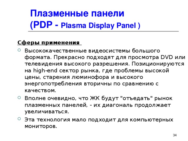 Плазменные панели  ( PDP - Plasma Display Panel ) Сферы применения Высококачественные видеосистемы большого формата. Прекрасно подходят для просмотра DVD или телевидения высокого разрешения. Позиционируются на high-end сектор рынка, где проблемы высокой цены, старения люминофора и высокого энергопотребления вторичны по сравнению с качеством. Вполне очевидно, что ЖК будут 