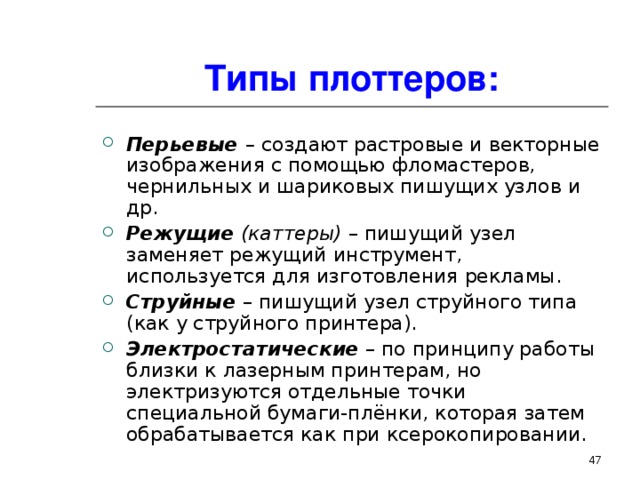 Типы плоттеров: Перьевые – создают растровые и векторные изображения с помощью фломастеров, чернильных и шариковых пишущих узлов и др. Режущие (каттеры) – пишущий узел заменяет режущий инструмент, используется для изготовления рекламы. Струйные  – пишущий узел струйного типа (как у струйного принтера). Электростатические  – по принципу работы близки к лазерным принтерам, но электризуются отдельные точки специальной бумаги-плёнки, которая затем обрабатывается как при ксерокопировании.  