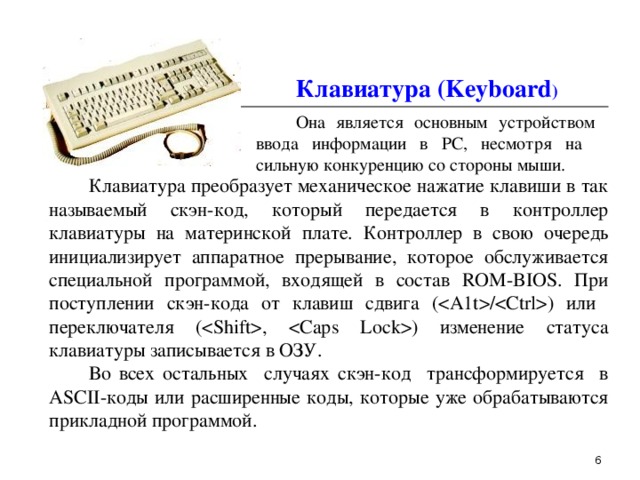  Клавиатура (Keyboard )   Она является основным устройством ввода информации в PC, несмотря на  сильную конкуренцию со стороны мыши.  Клавиатура преобразует механическое нажатие клавиши в так называемый скэн-код, который передается в контроллер клавиатуры на материнской плате. Контроллер в свою очередь инициализирует аппаратное прерывание, которое обслуживается специальной программой, входящей в состав ROM-BIOS. При поступлении скэн-кода от клавиш сдвига (/ ) или переключателя (, ) изменение статуса клавиатуры записывается в ОЗУ.  Во всех остальных случаях скэн-код трансформируется в ASCII-коды или расширенные коды, которые уже обрабатываются прикладной программой.  