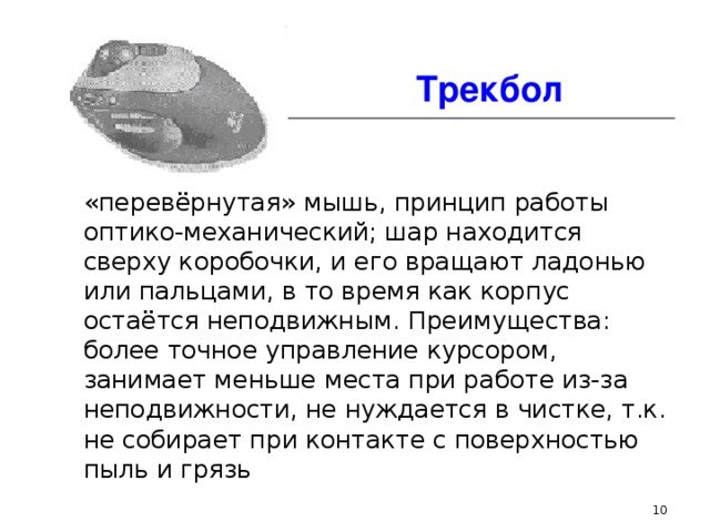 Трекбол «перевёрнутая» мышь, принцип работы оптико-механический; шар находится сверху коробочки, и его вращают ладонью или пальцами, в то время как корпус остаётся неподвижным. Преимущества: более точное управление курсором, занимает меньше места при работе из-за неподвижности, не нуждается в чистке, т.к. не собирает при контакте с поверхностью пыль и грязь  