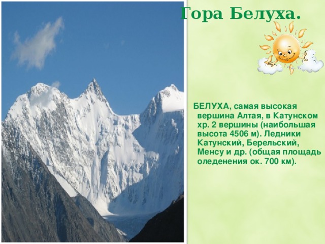 Гора Белуха.    БЕЛУХА, самая высокая вершина Алтая, в Катунском хр. 2 вершины (наибольшая высота 4506 м). Ледники Катунский, Берельский, Менсу и др. (общая площадь оледенения ок. 700 км). Гора Белуха, ее высота 4506 м.  