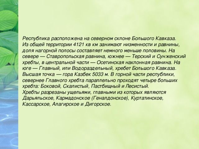 Республика расположена на северном склоне Большого Кавказа. Из общей территории 4121 кв км занимают низменности и равнины, доля нагорной полосы составляет немного меньше половины. На севере — Ставропольская равнина, южнее — Терский и Сунженский хребты, в центральной части — Осетинская наклонная равнина. На юге — Главный, или Водораздельный, хребет Большого Кавказа. Высшая точка — гора Казбек 5033 м. В горной части республики, севернее Главного хребта параллельно проходят четыре больших хребта: Боковой, Скалистый, Пастбищный и Лесистый. Хребты разрезаны ущельями, главными из которых являются Дарьяльское, Кармадонское (Геналдонское), Куртатинское, Кассарское, Алагирское и Дигорское. 