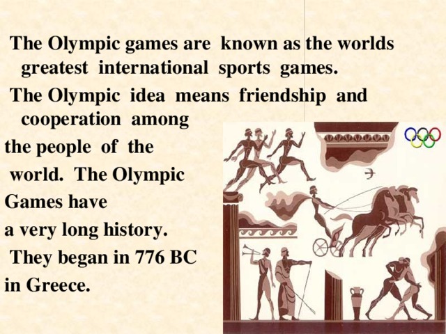  The Olympic games are known as the worlds greatest international sports games.  The Olympic idea means friendship and cooperation among the people of the  world. The Olympic Games have a very long history.  They began in 776 BC in Greece. 