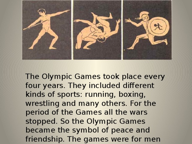 The Olympic Games took place every four years. They included different kinds of sports: running, boxing, wrestling and many others. For the period of the Games all the wars stopped. So the Olympic Games became the symbol of peace and friendship. The games were for men only. 