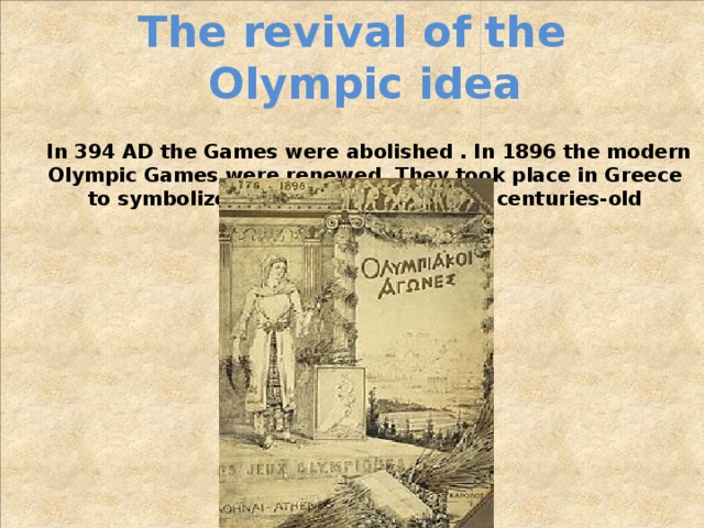 The revival of the Olympic idea  In 394 AD the Games were abolished . In 1896 the modern Olympic Games were renewed. They took place in Greece to symbolize the continuation of the centuries-old tradition. 