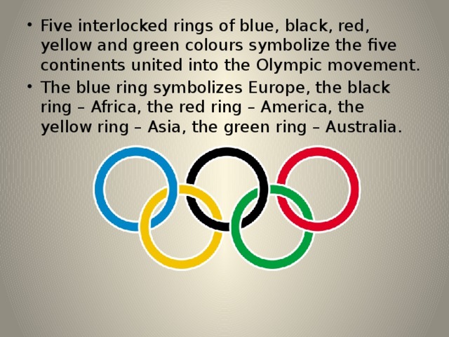 Five interlocked rings of blue, black, red, yellow and green colours symbolize the five continents united into the Olympic movement. The blue ring symbolizes Europe, the black ring – Africa, the red ring – America, the yellow ring – Asia, the green ring – Australia. 