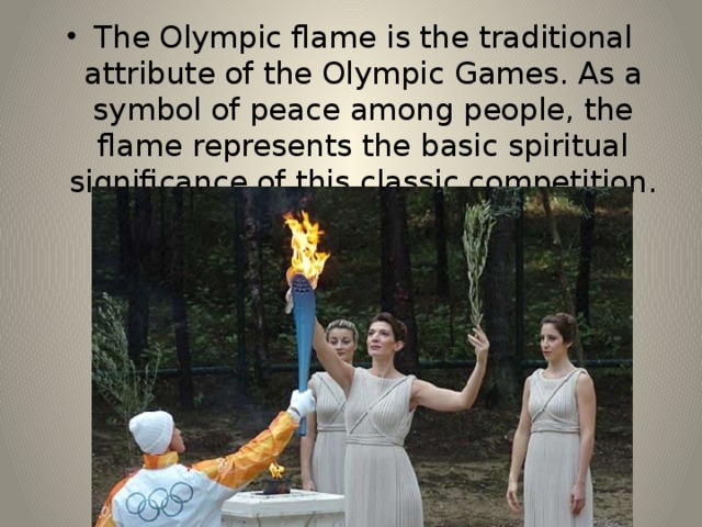 The Olympic flame is the traditional attribute of the Olympic Games. As a symbol of peace among people, the flame represents the basic spiritual significance of this classic competition. 