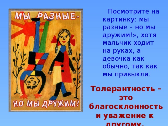  Посмотрите на картинку: мы разные – но мы дружим!», хотя мальчик ходит на руках, а девочка как обычно, так как мы привыкли.   Толерантность – это благосклонность и уважение к другому. 