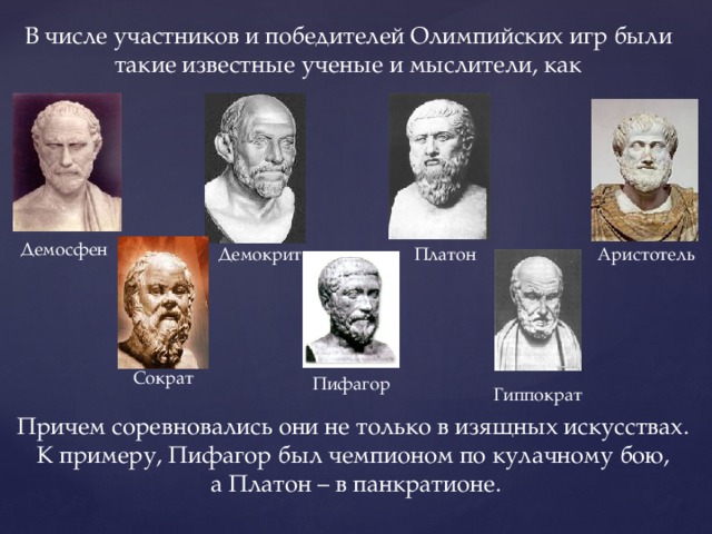 В числе участников и победителей Олимпийских игр были такие известные ученые и мыслители, как Демосфен Демокрит Платон Аристотель Сократ Пифагор Гиппократ Причем соревновались они не только в изящных искусствах. К примеру, Пифагор был чемпионом по кулачному бою, а Платон – в панкратионе. 