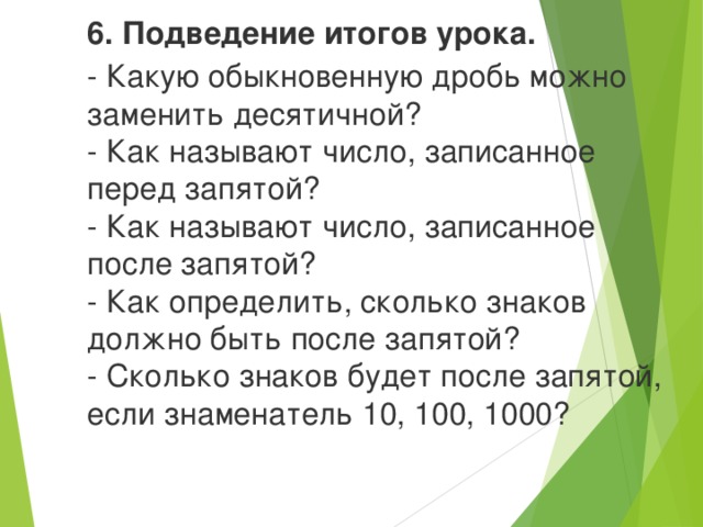 6. Подведение итогов урока. - Какую обыкновенную дробь можно заменить десятичной?  - Как называют число, записанное перед запятой?  - Как называют число, записанное после запятой?  - Как определить, сколько знаков должно быть после запятой?  - Сколько знаков будет после запятой, если знаменатель 10, 100, 1000?