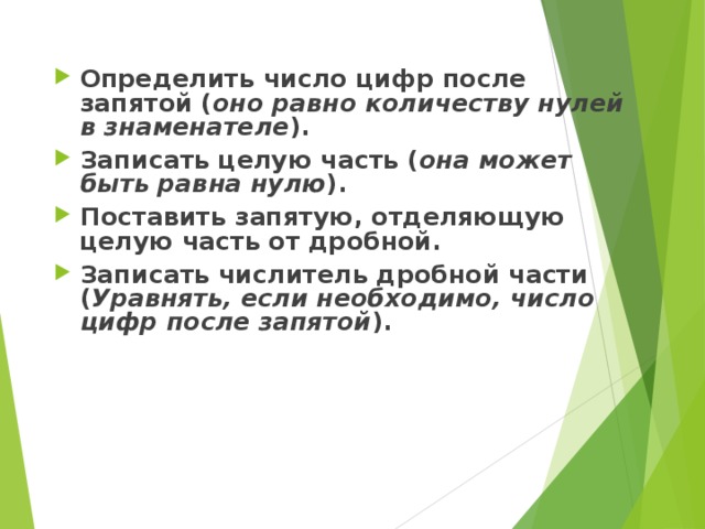 Определить число цифр после запятой ( оно равно количеству нулей в знаменателе ). Записать целую часть ( она может быть равна нулю ). Поставить запятую, отделяющую целую часть от дробной. Записать числитель дробной части ( Уравнять, если необходимо, число цифр после запятой ).