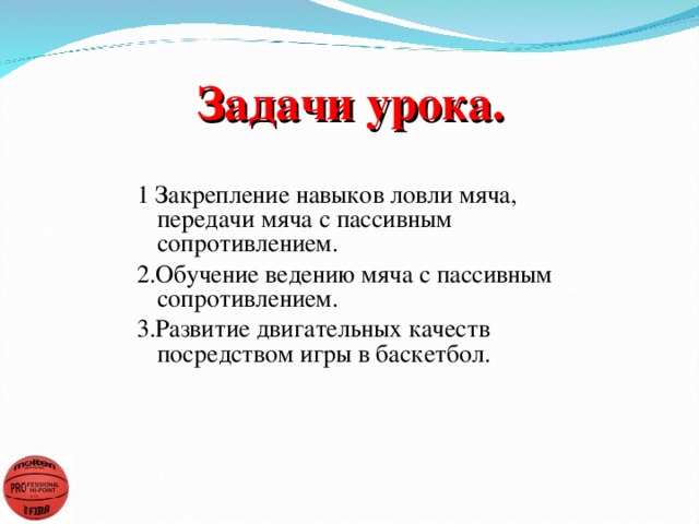 Задачи урока. 1 Закрепление навыков ловли мяча, передачи мяча с пассивным сопротивлением. 2.Обучение ведению мяча с пассивным сопротивлением. 3.Развитие двигательных качеств посредством игры в баскетбол.           