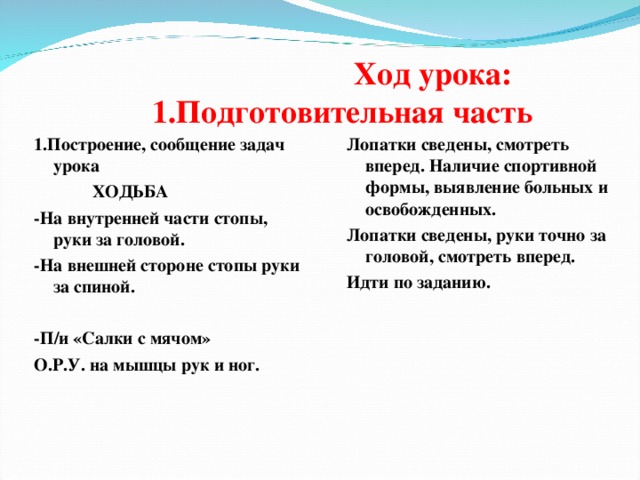  Ход урока:  1.Подготовительная часть 1.Построение, сообщение задач урока Лопатки сведены, смотреть вперед. Наличие спортивной формы, выявление больных и освобожденных. Лопатки сведены, руки точно за головой, смотреть вперед. Идти по заданию.  ХОДЬБА -На внутренней части стопы, руки за головой. -На внешней стороне стопы руки за спиной.  -П/и «Салки с мячом» О.Р.У. на мышцы рук и ног.  