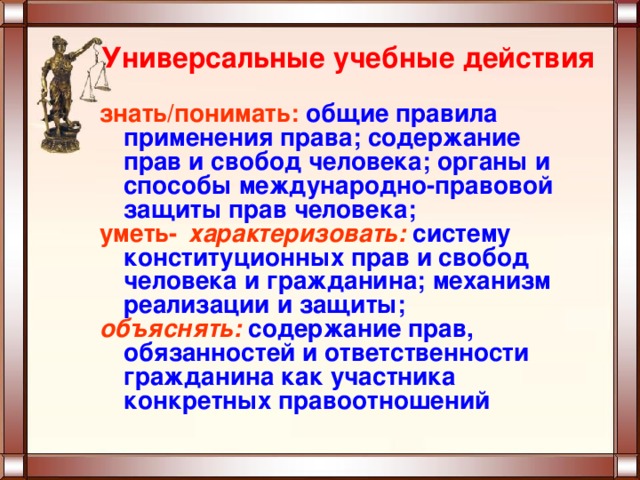 Универсальные учебные действия знать/понимать: общие правила применения права; содержание прав и свобод человека; органы и способы международно-правовой защиты прав человека; уметь характеризовать:  систему конституционных прав и свобод человека и гражданина; механизм реализации и защиты; объяснять:  содержание прав, обязанностей и ответственности гражданина как участника конкретных правоотношений  