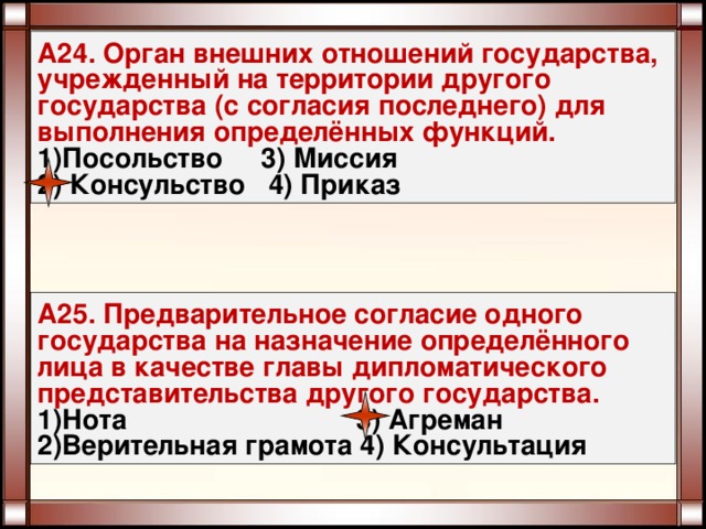 А24. Орган внешних отношений государства, учрежденный на территории другого государства (с согласия последнего) для выполнения определённых функций. Посольство 3) Миссия  Консульство 4) Приказ А25. Предварительное согласие одного государства на назначение определённого лица в качестве главы дипломатического представительства другого государства. Нота 3) Агреман Верительная грамота 4) Консультация 