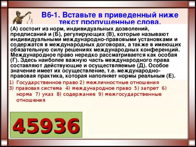 В6-1. Вставьте в приведенный ниже текст пропущенные слова. (А) состоит из норм, индивидуальных дозволений, предписаний и (Б), регулирующих (В), которые называют индивидуальными международно-правовыми установками и содержатся в международных договорах, а также в имеющих обязательную силу решениях международных конференций. Международное право нередко рассматривается как особая (Г). Здесь наиболее важную часть международного права составляют действующие и осуществляемые (Д). Особое значение имеет их осуществление, т.е. международно-правовая практика, которая наполняет нормы реальным (Е). Государственное право 2) межличностные отношения 3) правовая система 4) международное право 5) запрет 6) норма 7) указ 8) содержание 9) межгосударственные отношения 45936 