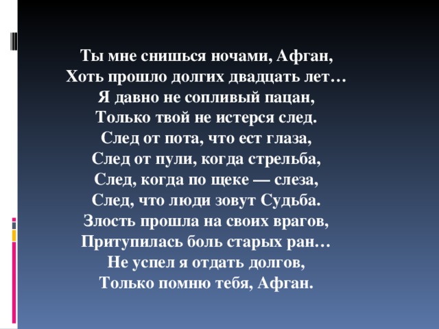   Ты мне снишься ночами, Афган, Хоть прошло долгих двадцать лет… Я давно не сопливый пацан, Только твой не истерся след. След от пота, что ест глаза, След от пули, когда стрельба, След, когда по щеке — слеза, След, что люди зовут Судьба. Злость прошла на своих врагов, Притупилась боль старых ран… Не успел я отдать долгов, Только помню тебя, Афган. 
