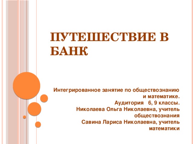 Путешествие в банк Интегрированное занятие по обществознанию и математике. Аудитория 6, 9 классы. Николаева Ольга Николаевна, учитель обществознания Савина Лариса Николаевна, учитель математики