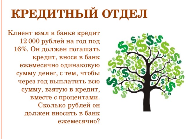 Кредитный отдел Клиент взял в банке кредит 12 000 рублей на год под 16%. Он должен погашать кредит, внося в банк ежемесячно одинаковую сумму денег, с тем, чтобы через год выплатить всю сумму, взятую в кредит, вместе с процентами. Сколько рублей он должен вносить в банк ежемесячно?