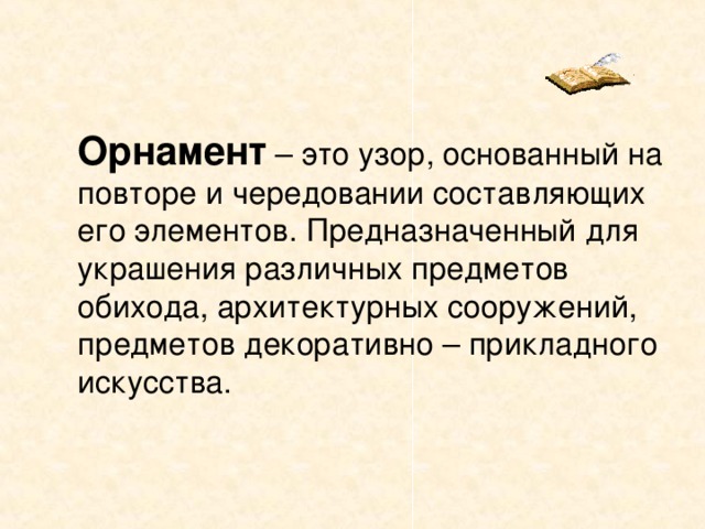  Орнамент – это узор, основанный на повторе и чередовании составляющих его элементов. Предназначенный для украшения различных предметов обихода, архитектурных сооружений, предметов декоративно – прикладного искусства. 