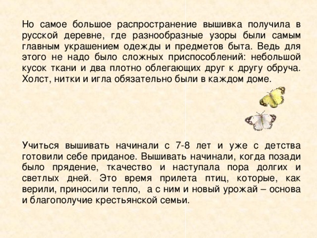 Но самое большое распространение вышивка получила в русской деревне, где разнообразные узоры были самым главным украшением одежды и предметов быта. Ведь для этого не надо было сложных приспособлений: небольшой кусок ткани и два плотно облегающих друг к другу обруча. Холст, нитки и игла обязательно были в каждом доме. Учиться вышивать начинали с 7-8 лет и уже с детства готовили себе приданое. Вышивать начинали, когда позади было прядение, ткачество и наступала пора долгих и светлых дней. Это время прилета птиц, которые, как верили, приносили тепло, а с ним и новый урожай – основа и благополучие крестьянской семьи. 