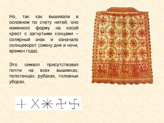 Но, так как вышивали в основном по счету нитей, оно изменило форму на косой крест с загнутыми концами – солярный знак и означало солнцеворот (смену дня и ночи, времен года). Это символ присутствовал почти на всех вышивках, полотенцах, рубахах, головных уборах.  