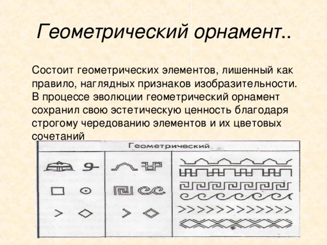 Геометрический орнамент ..  Состоит геометрических элементов, лишенный как правило, наглядных признаков изобразительности. В процессе эволюции геометрический орнамент сохранил свою эстетическую ценность благодаря строгому чередованию элементов и их цветовых сочетаний 