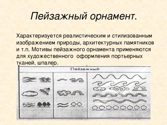 Пейзажный орнамент .  Характеризуется реалистическим и стилизованным изображением природы, архитектурных памятников и т.п. Мотивы пейзажного орнамента применяются для художественного оформления портьерных тканей, шпалер. 