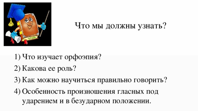 Что мы должны узнать? Что изучает орфоэпия? Какова ее роль? Как можно научиться правильно говорить? Особенность произношения гласных под ударением и в безударном положении. 