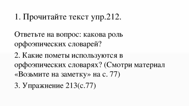 1. Прочитайте текст упр.212. Ответьте на вопрос: какова роль орфоэпических словарей? 2. Какие пометы используются в орфоэпических словарях? (Смотри материал «Возьмите на заметку» на с. 77) 3. Упражнение 213(с.77) 