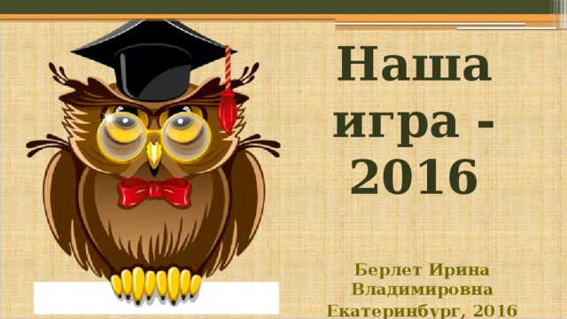 Наша игра - 2016 Берлет Ирина Владимировна Екатеринбург, 2016 
