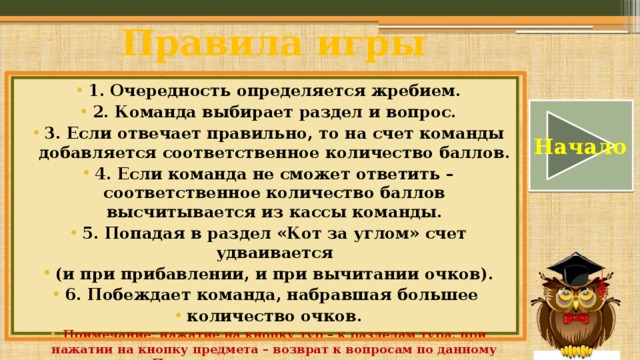 Правила игры 1. Очередность определяется жребием. 2. Команда выбирает раздел и вопрос. 3. Если отвечает правильно, то на счет команды добавляется соответственное количество баллов. 4. Если команда не сможет ответить – соответственное количество баллов высчитывается из кассы команды. 5. Попадая в раздел «Кот за углом» счет удваивается (и при прибавлении, и при вычитании очков). 6. Побеждает команда, набравшая большее количество очков. Примечание: нажатие на кнопку тур – к разделам тура; при нажатии на кнопку предмета – возврат к вопросам по данному предмету. После прохождения тура имеется переход на следующий. Начало 
