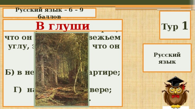 Русский язык – 6 – 9 баллов Тур 1 Если про кого-то говорят, что он живет в медвежьем углу, это означает, что он живет: В глуши А) в лесу; Б) в неубранной квартире; В) в глуши; Г) на Крайнем севере; Д) на пасеке. Русский язык 