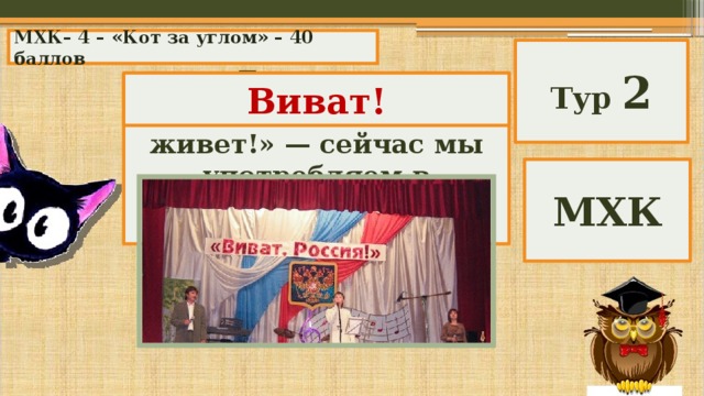 МХК– 4 – «Кот за углом» – 40 баллов Тур 2 Латинское восклицание «пусть живет!» — сейчас мы употребляем в значении «да здравствует!». Виват! МХК 