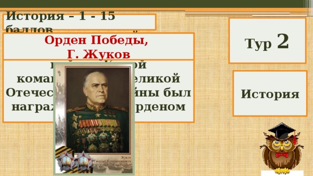 История – 1 - 15 баллов Тур 2 Назовите высший орден Великой Отечественной войны. Какой командующий Великой Отечественной войны был награжден этим орденом за № 1? Орден Победы, Г. Жуков История 
