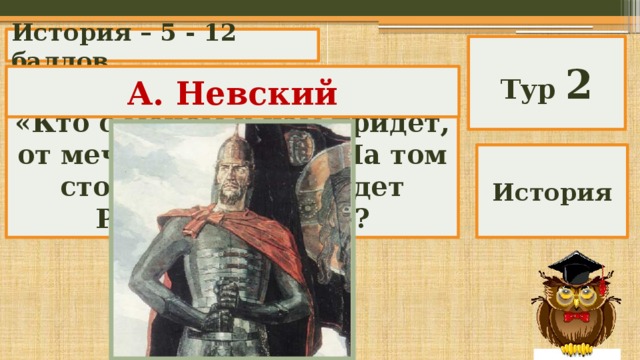 История – 5 - 12 баллов Тур 2 А. Невский Кому принадлежат слова: «Кто с мечом к нам придет, от меча и погибнет. На том стояла и стоять будет Русская земля!»? История 
