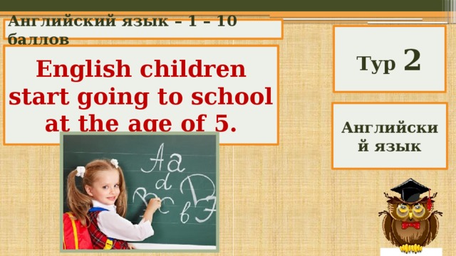 Английский язык – 1 – 10 баллов Тур 2 English children start going to school at the age of …. English children start going to school at the age of 5. Английский язык 