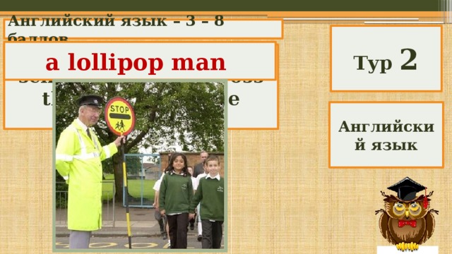 Английский язык – 3 – 8 баллов Тур 2 a lollipop man Who helps schoolchildren to cross the street near the school? Английский язык 