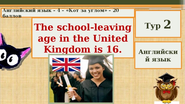 Английский язык – 4 – «Кот за углом» – 20 баллов Тур 2 The school-leaving age in the United Kingdom is 16. What is the school-leaving age in the United Kingdom? Английский язык 