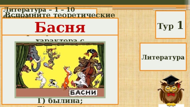 Литература – 1 – 10 баллов Тур 1 Басня Вспомните теоретические понятия. Краткий рассказ нравоучительного характера с иносказательным аллегорическим смыслом. А) сказка; Б) баллада; В) басня; Г) былина; Д) рассказ. Литература 