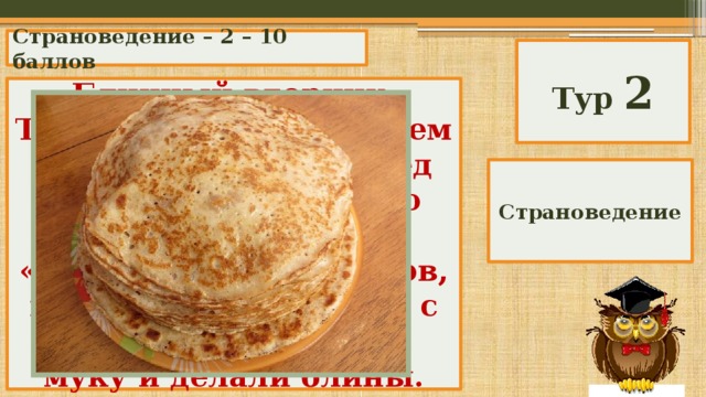 Страноведение – 2 – 10 баллов Тур 2 Блинный вторник. Традиция восходит к тем временам, когда перед началом поста нужно было избавиться от «скоромных» продуктов, и люди, взбивая яйца с молоком, добавляли муку и делали блины. Как в Великобритании называется вторник перед Пасхой? Страноведение 